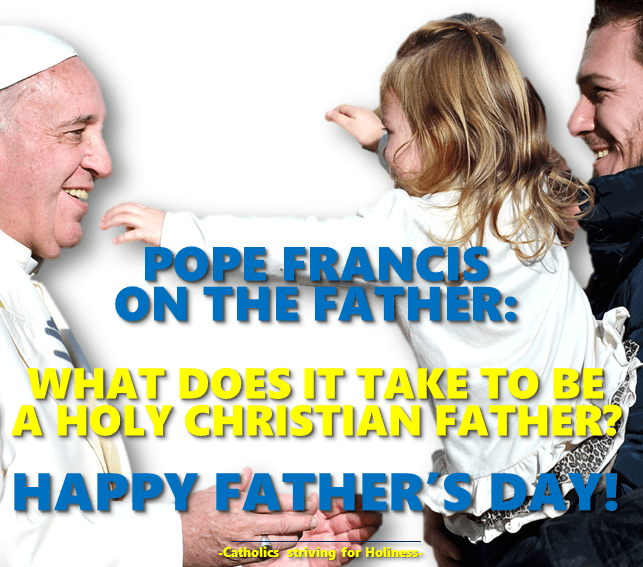 POPE FRANCIS ON THE FATHER. WHAT DOES IT TAKE TO BE A HOLY CHRISTIAN FATHER? HAPPY FATHER’S DAY! 2